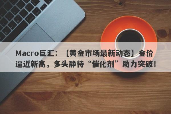 Macro巨汇：【黄金市场最新动态】金价逼近新高，多头静待“催化剂”助力突破！-第1张图片-Macro Markets巨汇