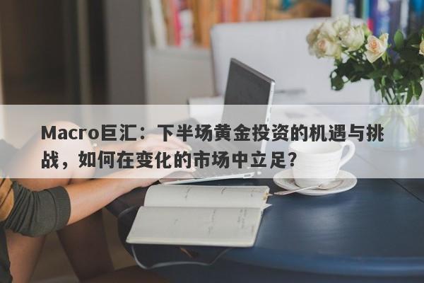 Macro巨汇：下半场黄金投资的机遇与挑战，如何在变化的市场中立足？-第1张图片-Macro Markets巨汇