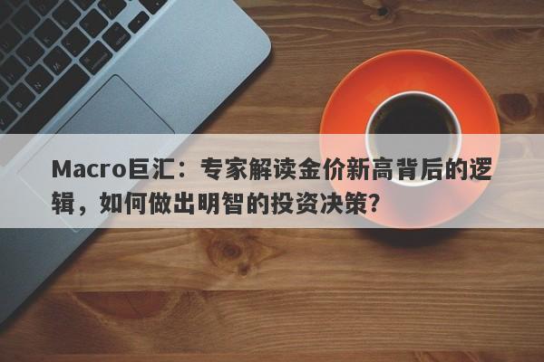 Macro巨汇：专家解读金价新高背后的逻辑，如何做出明智的投资决策？-第1张图片-Macro Markets巨汇