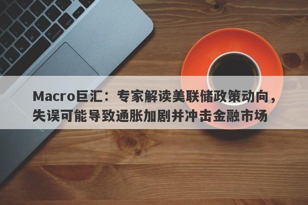 Macro巨汇：专家解读美联储政策动向，失误可能导致通胀加剧并冲击金融市场-第1张图片-Macro Markets巨汇