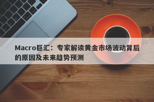 Macro巨汇：专家解读黄金市场波动背后的原因及未来趋势预测-第1张图片-Macro Markets巨汇