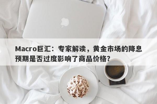 Macro巨汇：专家解读，黄金市场的降息预期是否过度影响了商品价格？-第1张图片-Macro Markets巨汇