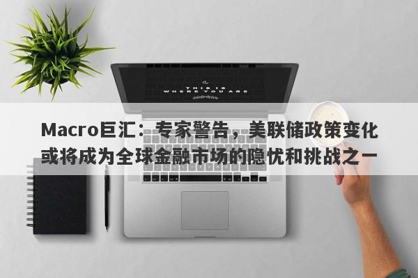 Macro巨汇：专家警告，美联储政策变化或将成为全球金融市场的隐忧和挑战之一-第1张图片-Macro Markets巨汇