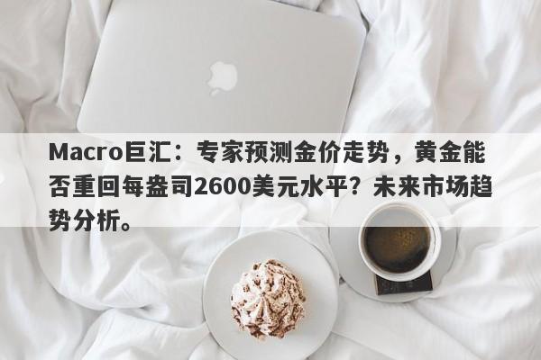 Macro巨汇：专家预测金价走势，黄金能否重回每盎司2600美元水平？未来市场趋势分析。-第1张图片-Macro Markets巨汇