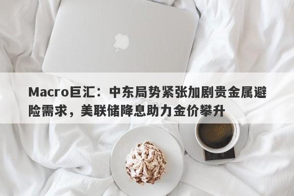 Macro巨汇：中东局势紧张加剧贵金属避险需求，美联储降息助力金价攀升-第1张图片-Macro Markets巨汇