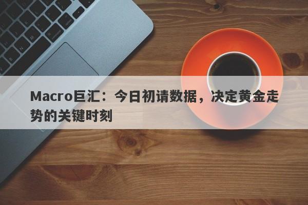 Macro巨汇：今日初请数据，决定黄金走势的关键时刻-第1张图片-Macro Markets巨汇